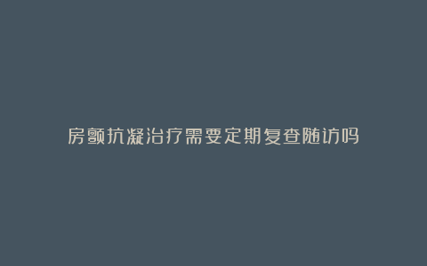 房颤抗凝治疗需要定期复查随访吗？