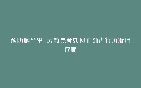 预防脑卒中，房颤患者如何正确进行抗凝治疗呢？