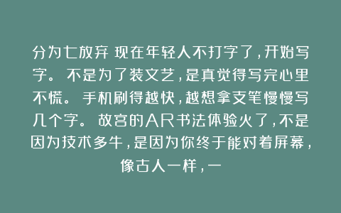 分为七放弃：现在年轻人不打字了，开始写字。 不是为了装文艺，是真觉得写完心里不慌。 手机刷得越快，越想拿支笔慢慢写几个字。 故宫的AR书法体验火了，不是因为技术多牛，是因为你终于能对着屏幕，像古人一样，一