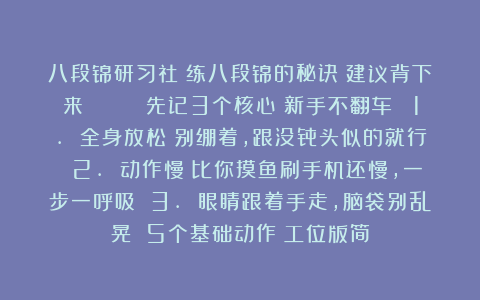 八段锦研习社：练八段锦的秘诀❗建议背下来👉👉 先记3个核心（新手不翻车） 1. 全身放松！别绷着，跟没骨头似的就行 2. 动作慢！比你摸鱼刷手机还慢，一步一呼吸 3. 眼睛跟着手走，脑袋别乱晃 5个基础动作（工位版简