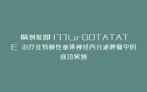 【病例报道】177Lu-DOTATATE 治疗在转移性垂体神经内分泌肿瘤中的成功案例
