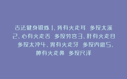 古法健身锻炼:1、肾有火走耳 多按太溪2、心有火走舌 多按劳宫3、肝有火走目 多按太冲4、胃有火走牙 多按内庭5、肺有火走鼻 多按尺泽