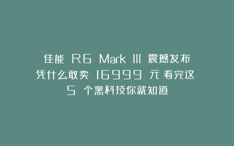 佳能 R6 Mark III 震撼发布！凭什么敢卖 16999 元？看完这 5 个黑科技你就知道