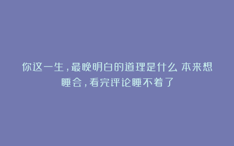 你这一生，最晚明白的道理是什么？本来想睡会，看完评论睡不着了