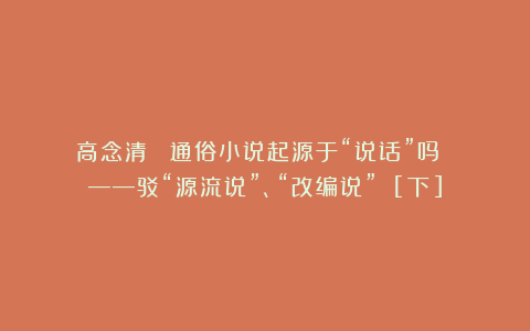 高念清 ▏通俗小说起源于“说话”吗 ？——驳“源流说”、“改编说” [下]