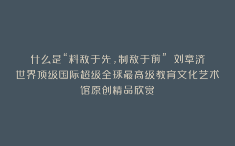 什么是“料敌于先，制敌于前”？①刘章济世界顶级国际超级全球最高级教育文化艺术馆原创精品欣赏！
