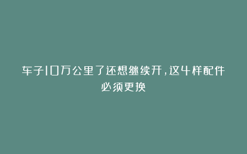 车子10万公里了还想继续开,这4样配件必须更换