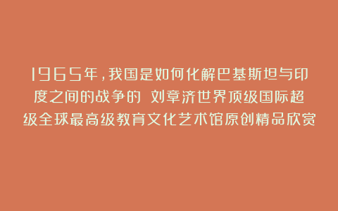1965年，我国是如何化解巴基斯坦与印度之间的战争的？①刘章济世界顶级国际超级全球最高级教育文化艺术馆原创精品欣赏！