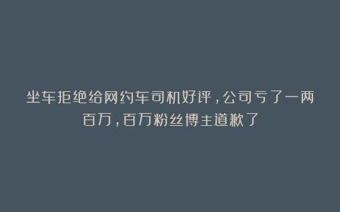 坐车拒绝给网约车司机好评，公司亏了一两百万，百万粉丝博主道歉了