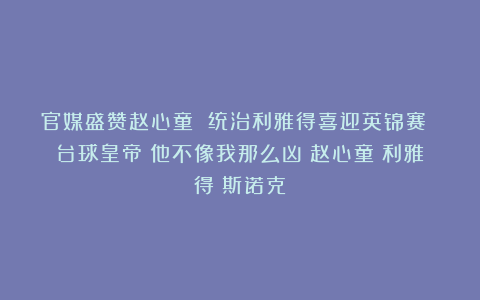官媒盛赞赵心童 统治利雅得喜迎英锦赛 台球皇帝：他不像我那么凶|赵心童|利雅得|斯诺克