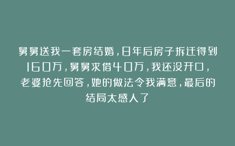 舅舅送我一套房结婚，8年后房子拆迁得到160万，舅舅求借40万，我还没开口，老婆抢先回答，她的做法令我满意，最后的结局太感人了！