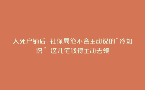 人死户销后，社保局绝不会主动说的“冷知识” 这几笔钱得主动去领