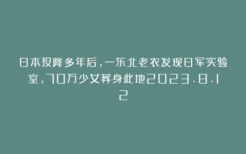 日本投降多年后，一东北老农发现日军实验室，70万少女葬身此地2023.8.12