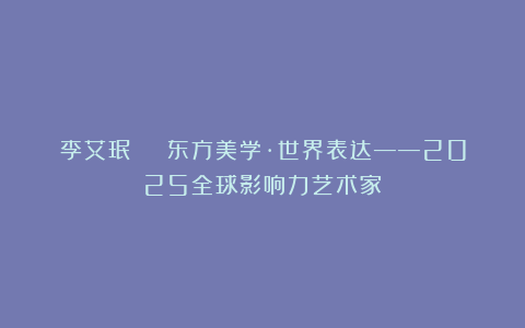 李艾珉 | 东方美学·世界表达——2025全球影响力艺术家