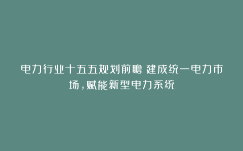 电力行业十五五规划前瞻：建成统一电力市场，赋能新型电力系统