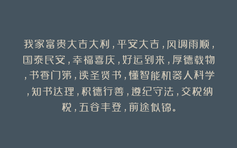 我家富贵大吉大利，平安大吉，风调雨顺，国泰民安，幸福喜庆，好运到来，厚德载物，书香门第，读圣贤书，懂智能机器人科学，知书达理，积德行善，遵纪守法，交税纳税，五谷丰登，前途似锦。