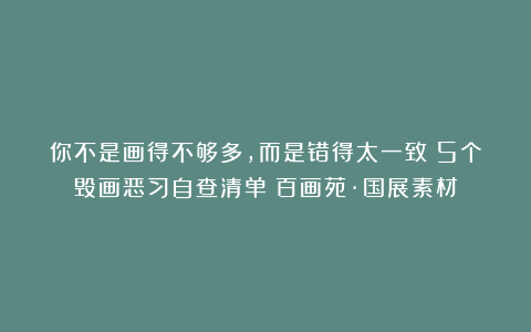 你不是画得不够多,而是错得太一致!5个毁画恶习自查清单|百画苑·国展素材