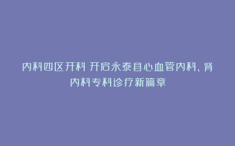 内科四区开科！开启永泰县心血管内科、肾内科专科诊疗新篇章