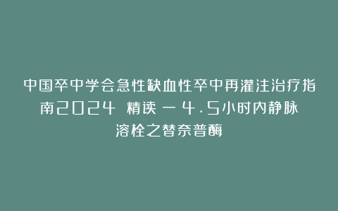 中国卒中学会急性缺血性卒中再灌注治疗指南2024 精读（一）4.5小时内静脉溶栓之替奈普酶