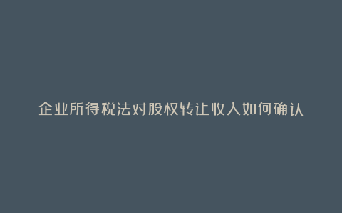 企业所得税法对股权转让收入如何确认？