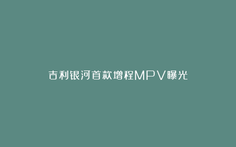 吉利银河首款增程MPV曝光