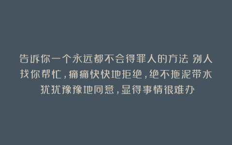 告诉你一个永远都不会得罪人的方法：别人找你帮忙，痛痛快快地拒绝，绝不拖泥带水；犹犹豫豫地同意，显得事情很难办