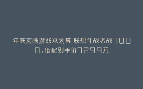 年底买啥游戏本划算？联想斗战者战7000，低配到手价7299元