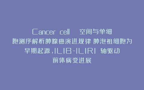 Cancer cell | 空间与单细胞测序解析肺腺癌演进规律：肺泡祖细胞为早期起源，IL1B-IL1R1 轴驱动前体病变进展