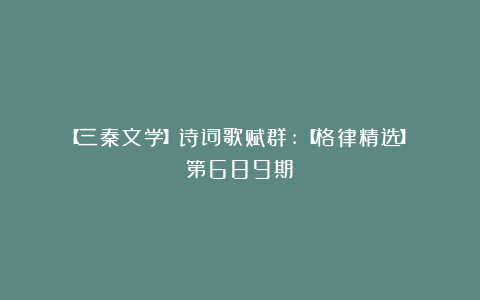 【三秦文学】诗词歌赋群:【格律精选】（第689期）