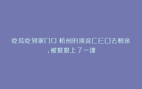 吃瓜吃到家门口！杭州的顶流CEO去相亲，被狠狠上了一课