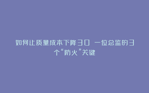 如何让质量成本下降30%？一位总监的3个“防火”关键