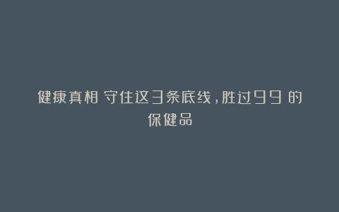 健康真相：守住这3条底线，胜过99%的保健品