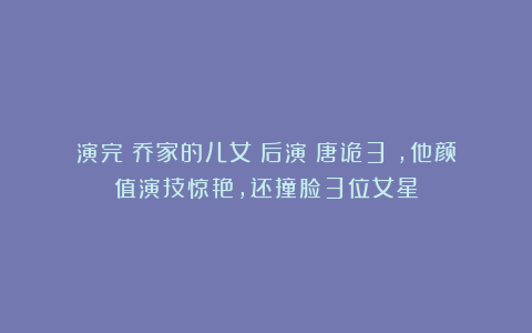 演完《乔家的儿女》后演《唐诡3》，他颜值演技惊艳，还撞脸3位女星