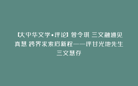 【大中华文学•评论】曾令琪／三文融通见真慧　跨界求索启新程——评甘光地先生《三文慧存》