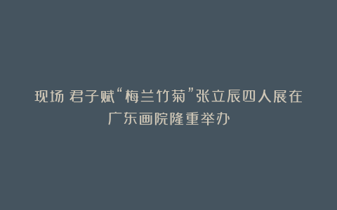 现场︱君子赋“梅兰竹菊”张立辰四人展在广东画院隆重举办