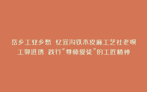 岳乡工业乡愁 忆宜沟铁木皮麻工艺社老员工郭进琇 践行“尊师爱徒”的工匠精神