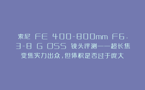 索尼 FE 400-800mm F6.3-8 G OSS 镜头评测——超长焦变焦实力出众，但体积是否过于庞大？