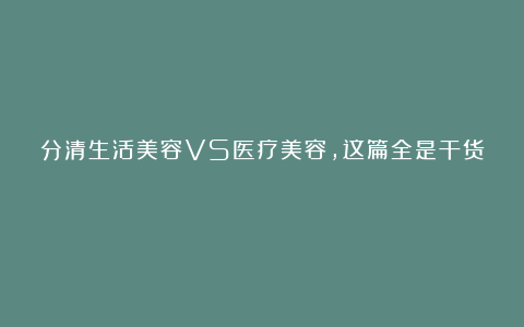 分清生活美容VS医疗美容，这篇全是干货！