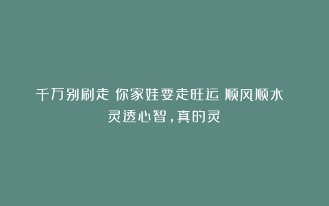 千万别刷走！你家娃要走旺运？顺风顺水 灵透心智，真的灵！
