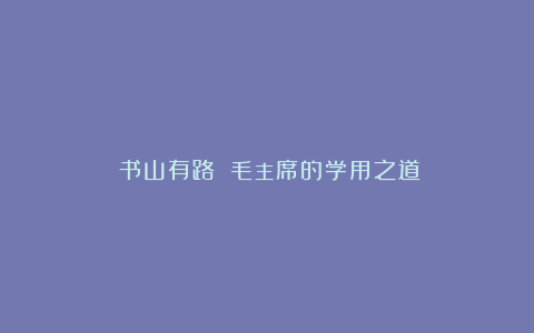 《书山有路》：毛主席的学用之道！
