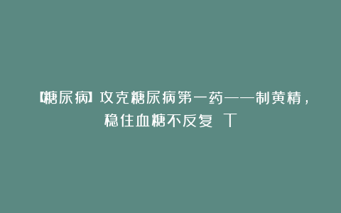 【糖尿病】攻克糖尿病第一药——制黄精，稳住血糖不反复 T
