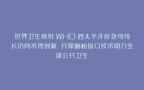 世界卫生组织（WHO）西太平洋应急司司长访问术理创新 共探脑机接口技术助力全球公共卫生