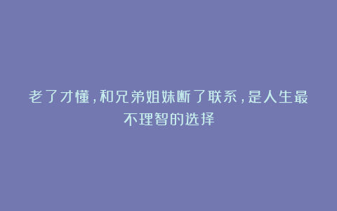 老了才懂，和兄弟姐妹断了联系，是人生最不理智的选择