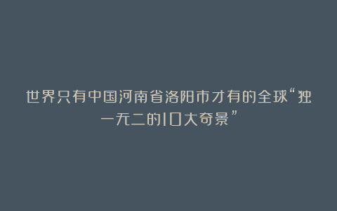 世界只有中国河南省洛阳市才有的全球“独一无二的10大奇景”