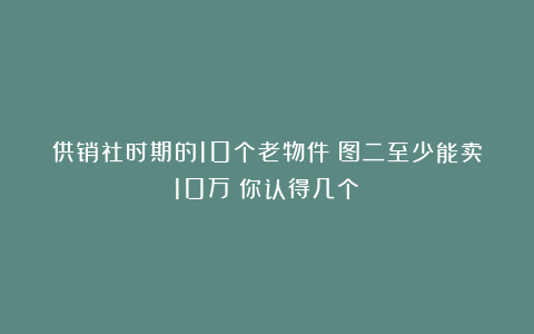 供销社时期的10个老物件！图二至少能卖10万！你认得几个？