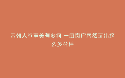 宋朝人卷审美有多疯？一扇窗户居然玩出这么多花样！
