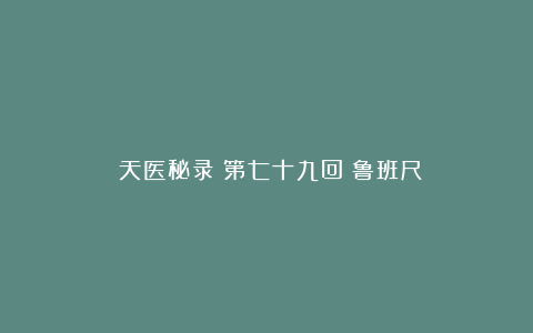 《天医秘录》第七十九回：鲁班尺