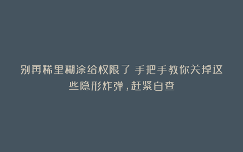 别再稀里糊涂给权限了！手把手教你关掉这些隐形炸弹，赶紧自查