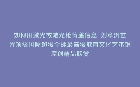 如何用激光或激光枪传递信息？①刘章济世界顶级国际超级全球最高级教育文化艺术馆原创精品欣赏！
