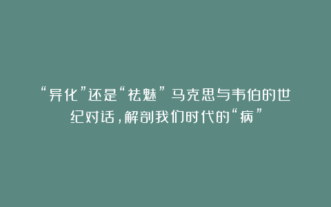 “异化”还是“祛魅”？马克思与韦伯的世纪对话，解剖我们时代的“病”